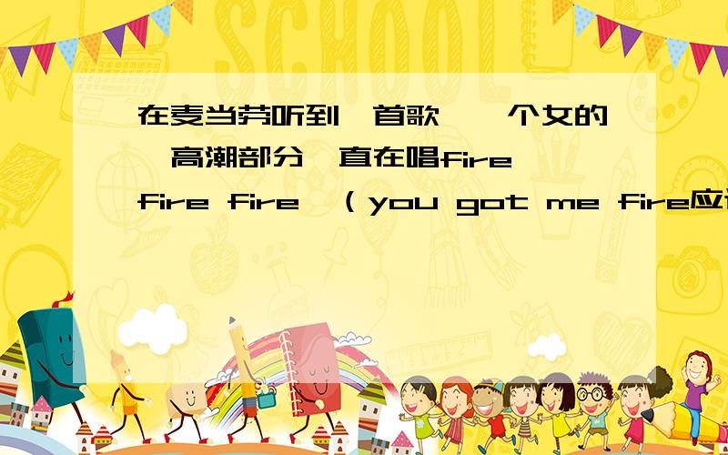 在麦当劳听到一首歌,一个女的,高潮部分一直在唱fire fire fire,（you got me fire应该是对的 you got me fire可能我听岔了 但是差不离!歌曲像舞曲、、高潮部分一直唱fire.很high.