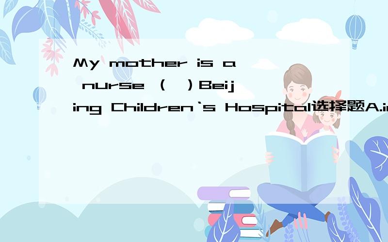 My mother is a nurse （ ）Beijing Children‘s Hospital选择题A.in B.at C.on D./ 写出答案并说明具体原因