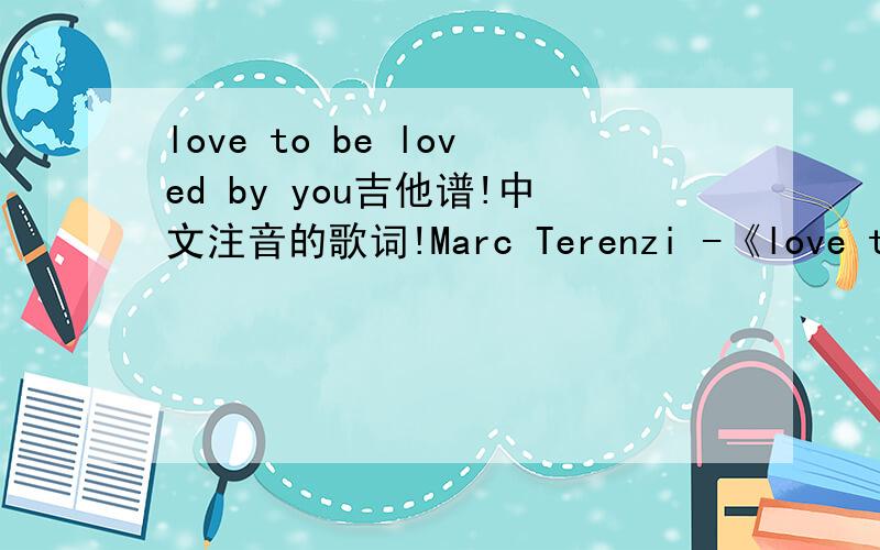 love to be loved by you吉他谱!中文注音的歌词!Marc Terenzi -《love to be loved by you》Robin_SHII can`t believe I`d standing hereBeen waiting for so many years andToday I found the Queen to reign my heartYou changed my live so patientlyAnd