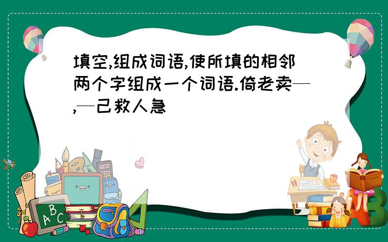 填空,组成词语,使所填的相邻两个字组成一个词语.倚老卖—,—己救人急