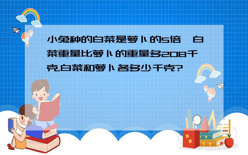 小兔种的白菜是萝卜的5倍,白菜重量比萝卜的重量多208千克.白菜和萝卜各多少千克?