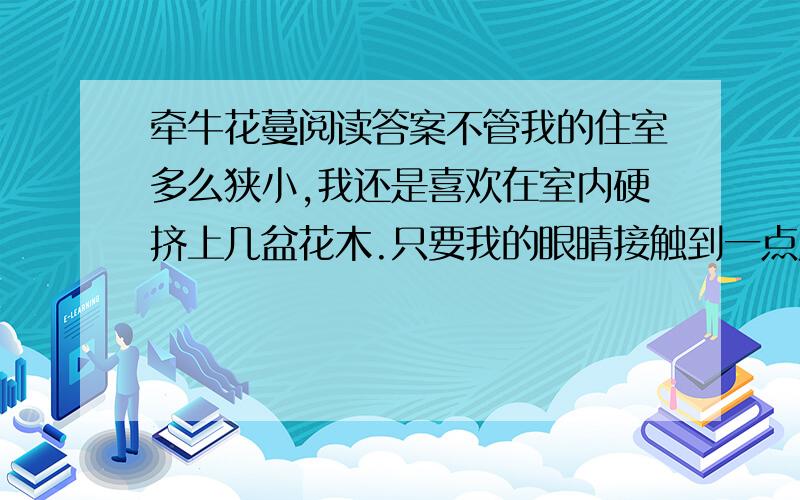 牵牛花蔓阅读答案不管我的住室多么狭小,我还是喜欢在室内硬挤上几盆花木.只要我的眼睛接触到一点儿青葱碧绿的草木,精神就会为之一爽.不过,我养了多年山茶、白兰之类也算有名的花木,