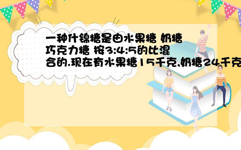 一种什锦糖是由水果糖 奶糖 巧克力糖 按3:4:5的比混合的.现在有水果糖15千克,奶糖24千克,巧克力糖27千