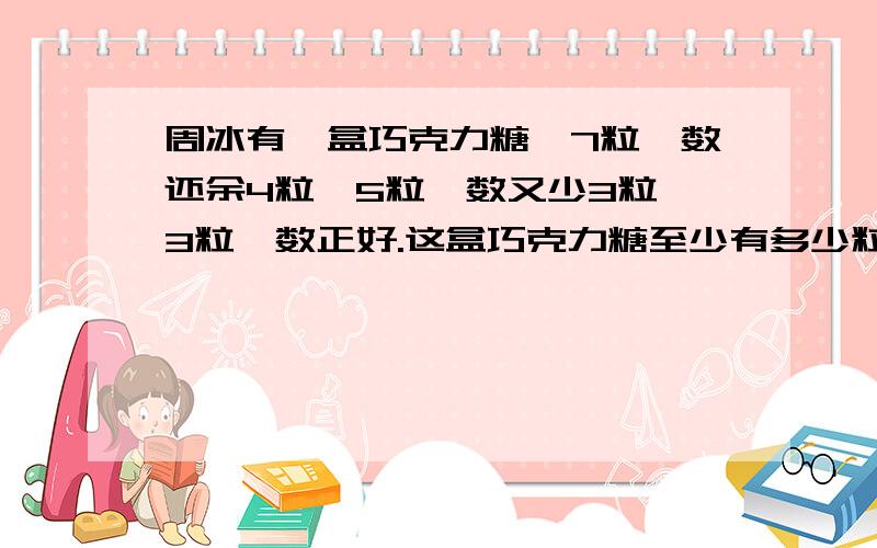 周冰有一盒巧克力糖,7粒一数还余4粒,5粒一数又少3粒,3粒一数正好.这盒巧克力糖至少有多少粒?