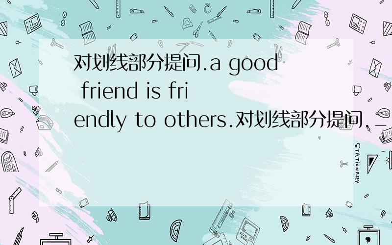 对划线部分提问.a good friend is friendly to others.对划线部分提问._____ _____ a friend _____?划线部分是friendly