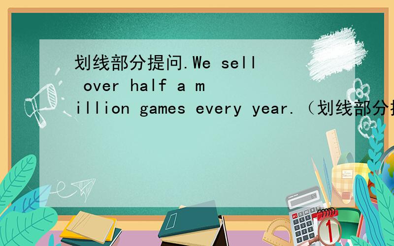 划线部分提问.We sell over half a million games every year.（划线部分提问）划线部分是：half a million我觉得是：How many games do you sell every year?但是题目没有将over划入.答案应该是什么?200分请笑纳。-----
