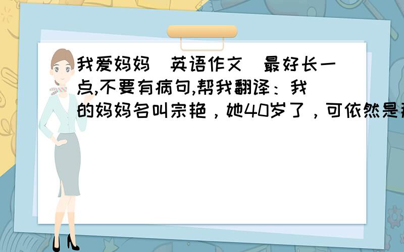 我爱妈妈（英语作文）最好长一点,不要有病句,帮我翻译：我的妈妈名叫宗艳，她40岁了，可依然是那么年轻。我最爱妈妈了，她对我很好，有一次，我打碎了一只碗，把手不小心给割破了。