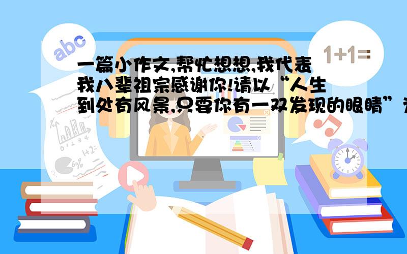 一篇小作文,帮忙想想,我代表我八辈祖宗感谢你!请以“人生到处有风景,只要你有一双发现的眼睛”为开头,写一篇文章. 要求：自拟题目,诗歌除外,文体不限