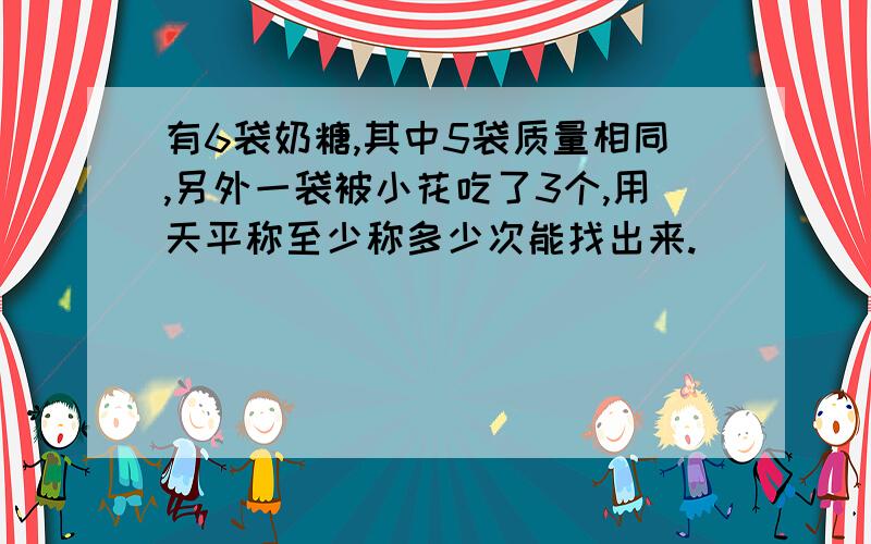 有6袋奶糖,其中5袋质量相同,另外一袋被小花吃了3个,用天平称至少称多少次能找出来.