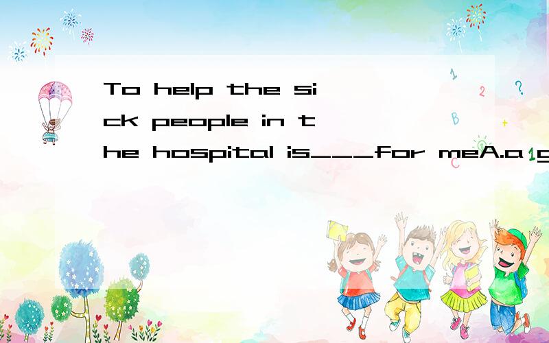 To help the sick people in the hospital is___for meA.a good chore B.a good experience C.good experience D.good chores