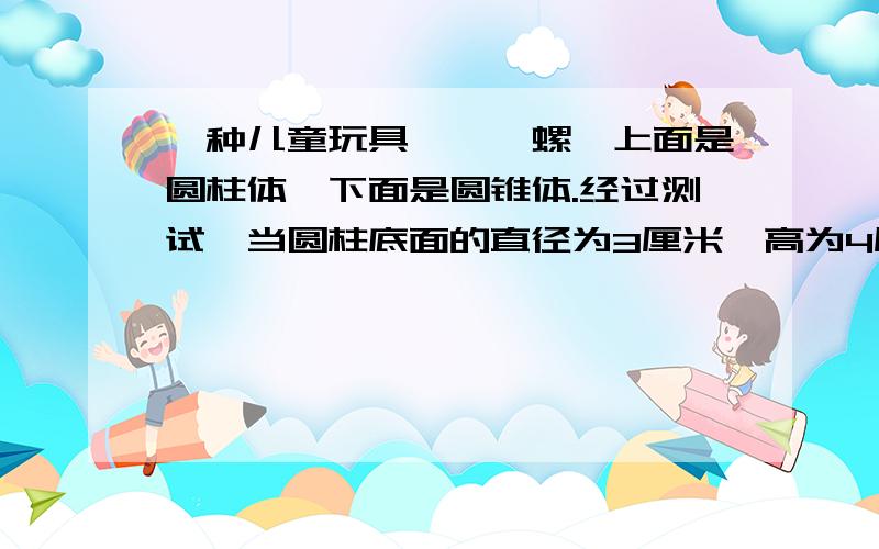 一种儿童玩具——陀螺,上面是圆柱体,下面是圆锥体.经过测试,当圆柱底面的直径为3厘米、高为4厘米、圆锥的高是圆柱高的4分之1时,陀螺旋转得又稳又快.这个陀螺的体积是多少?（得数保留