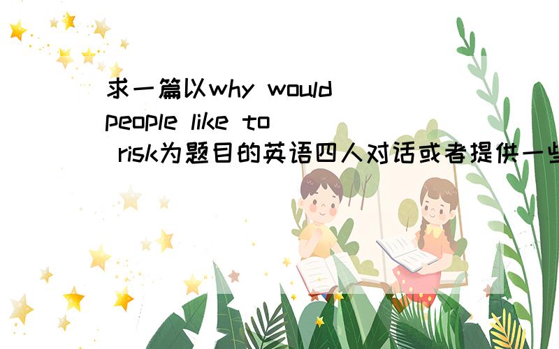 求一篇以why would people like to risk为题目的英语四人对话或者提供一些观点也行,最好是英语的