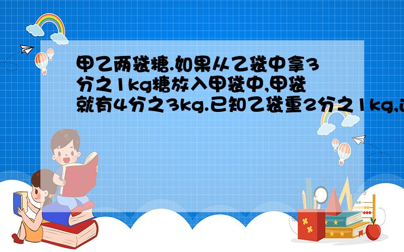 甲乙两袋糖.如果从乙袋中拿3分之1kg糖放入甲袋中,甲袋就有4分之3kg.已知乙袋重2分之1kg,这两袋糖共重多少千克?