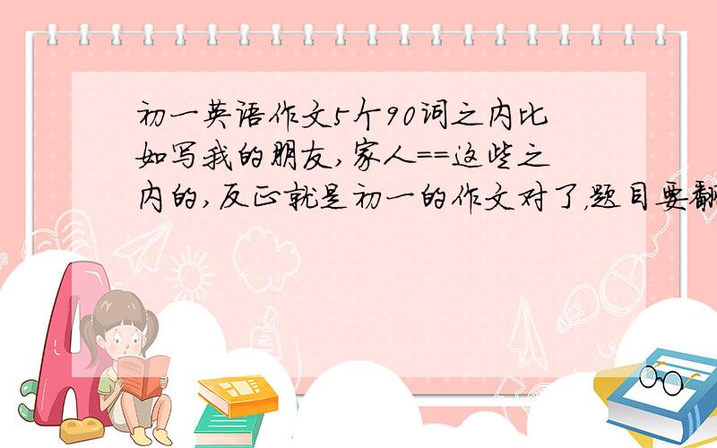 初一英语作文5个90词之内比如写我的朋友,家人==这些之内的,反正就是初一的作文对了，题目要翻译蛤，，   我英语很差....