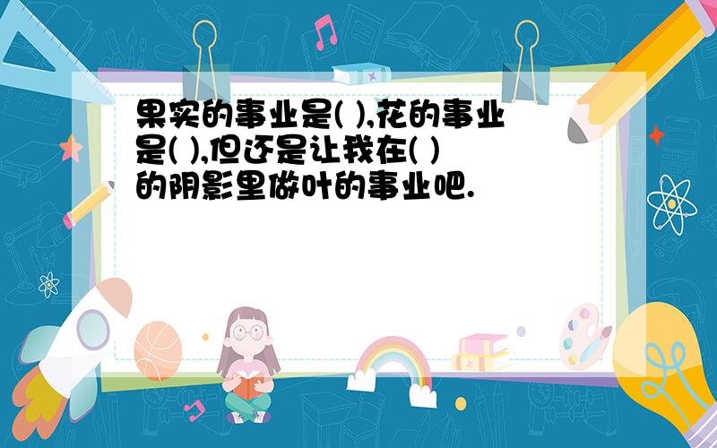 果实的事业是( ),花的事业是( ),但还是让我在( )的阴影里做叶的事业吧.