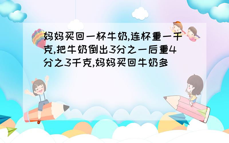 妈妈买回一杯牛奶,连杯重一千克,把牛奶倒出3分之一后重4分之3千克,妈妈买回牛奶多