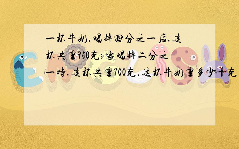 一杯牛奶,喝掉四分之一后,连杯共重950克；当喝掉二分之一时,连杯共重700克.这杯牛奶重多少千克明天就要交的