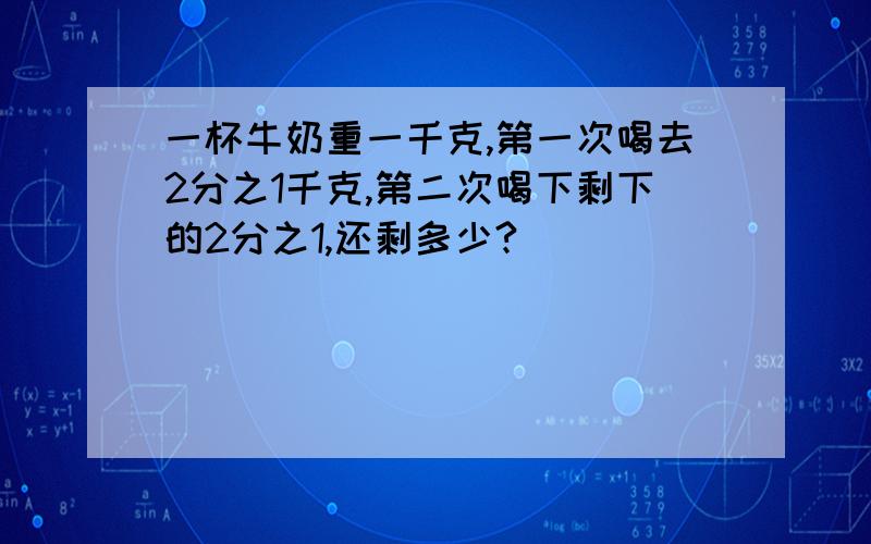 一杯牛奶重一千克,第一次喝去2分之1千克,第二次喝下剩下的2分之1,还剩多少?