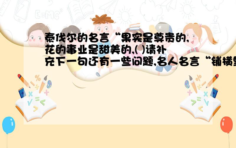 泰伐尔的名言“果实是尊贵的,花的事业是甜美的,( )请补充下一句还有一些问题,名人名言“铺横野六七里,（ ）”补充下一句“大儿（ ）,中儿（ ）最喜小儿亡赖（ ）”歇后语：（ ）——生