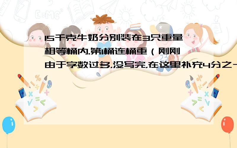 15千克牛奶分别装在3只重量相等桶内.第1桶连桶重（刚刚由于字数过多，没写完，在这里补充4分之十3kg，第2桶连桶重4分之23kg，第3桶装了全部牛奶的2分之1。求每只空桶重多少kg