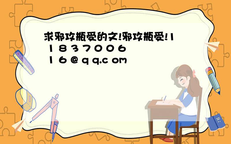 求邪攻瓶受的文!邪攻瓶受!1 1 8 3 7 0 0 6 1 6 @ q q.c om