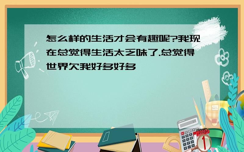 怎么样的生活才会有趣呢?我现在总觉得生活太乏味了.总觉得世界欠我好多好多