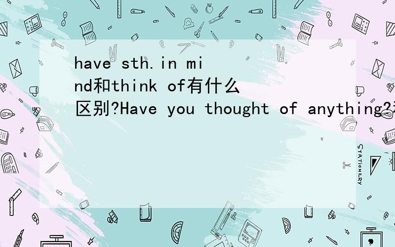 have sth.in mind和think of有什么区别?Have you thought of anything?和Do you have anything in mind?