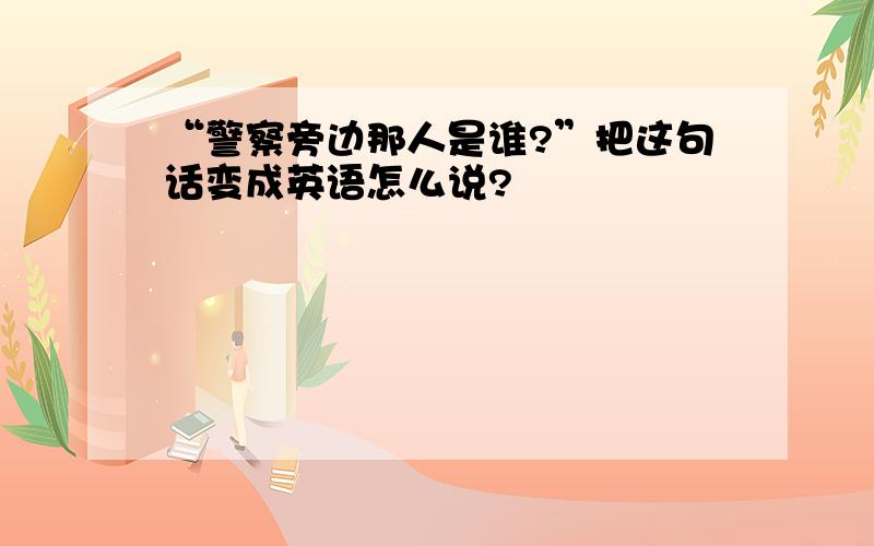 “警察旁边那人是谁?”把这句话变成英语怎么说?