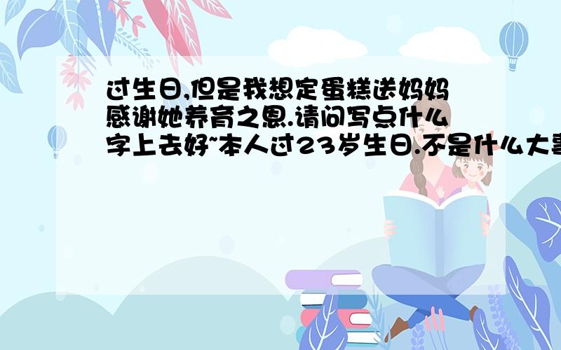 过生日,但是我想定蛋糕送妈妈感谢她养育之恩.请问写点什么字上去好~本人过23岁生日.不是什么大事,只是去年才退伍的,几年都没跟爸爸妈妈一起过生日了.自从我18岁之后,每年过生日的蛋糕