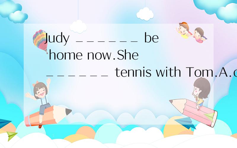 Judy ______ be home now.She ______ tennis with Tom.A.can’t; must be playingB.mustn’t; may be playingC.can’t; must have playedD.mustn’t; may have played 摆脱!