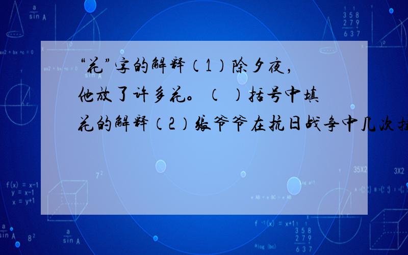 “花”字的解释（1）除夕夜，他放了许多花。（ ）括号中填花的解释（2）张爷爷在抗日战争中几次挂花。（ ）（3）同学们可不能乱花钱。（ ）（4）奶奶养了一只小花猫。（ ）（5）姥姥