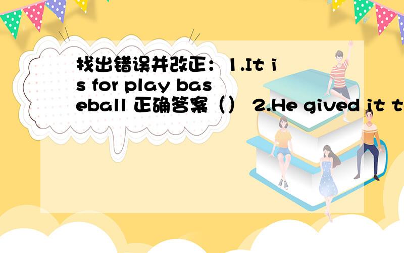 找出错误并改正：1.It is for play baseball 正确答案（） 2.He gived it to me.正确答案（）3.Daming isback in China with her family.正确答案（）