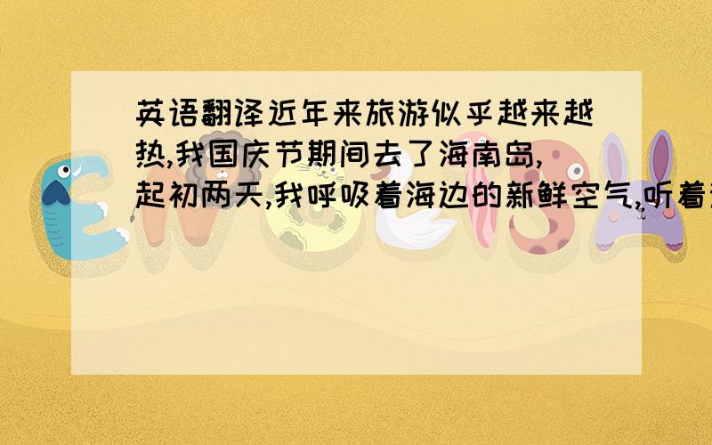 英语翻译近年来旅游似乎越来越热,我国庆节期间去了海南岛,起初两天,我呼吸着海边的新鲜空气,听着涛声,领略着自然的美景,也交了许多新朋友.那里天气多变,接下来几天,我时常被困在雨中,