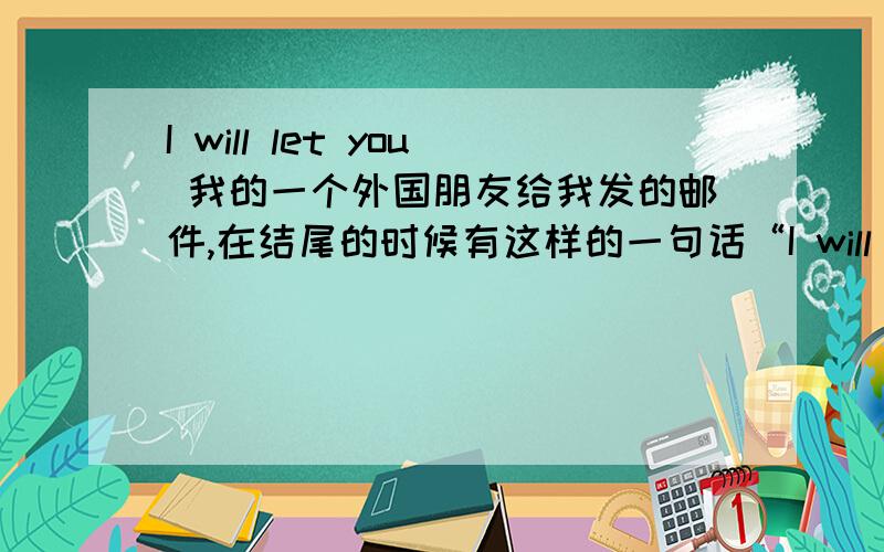 I will let you 我的一个外国朋友给我发的邮件,在结尾的时候有这样的一句话“I will let you go for now .Ashlee and I will be glad to hear from you from time to time.”请问这里的I will let you go怎样理解,是希望我