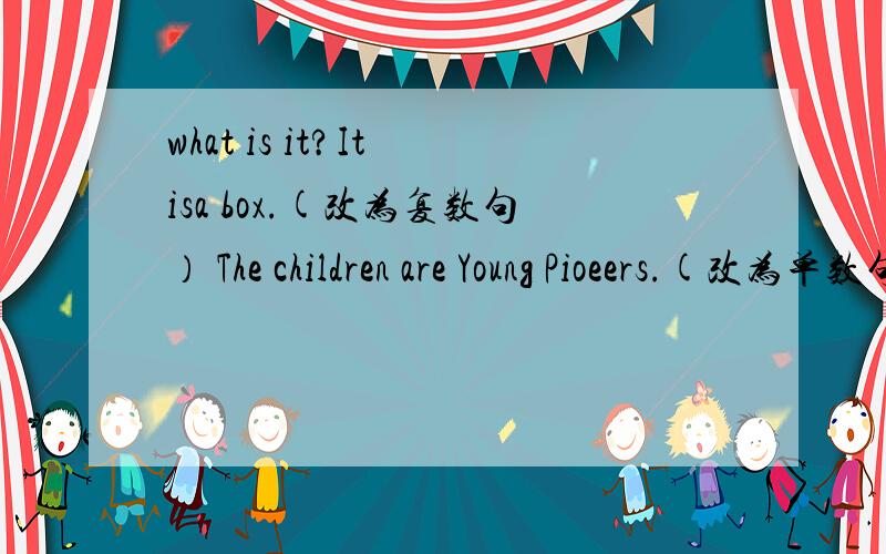 what is it?It isa box.(改为复数句） The children are Young Pioeers.(改为单数句）按要求改句子