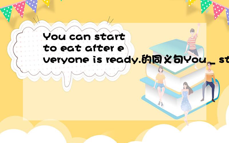 You can start to eat after everyone is ready.的同义句You _ start to eat _ everyone is ready.