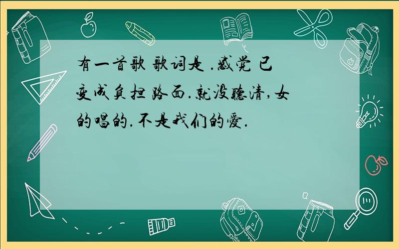 有一首歌 歌词是 .感觉 已变成负担 路面.就没听清,女的唱的.不是我们的爱.