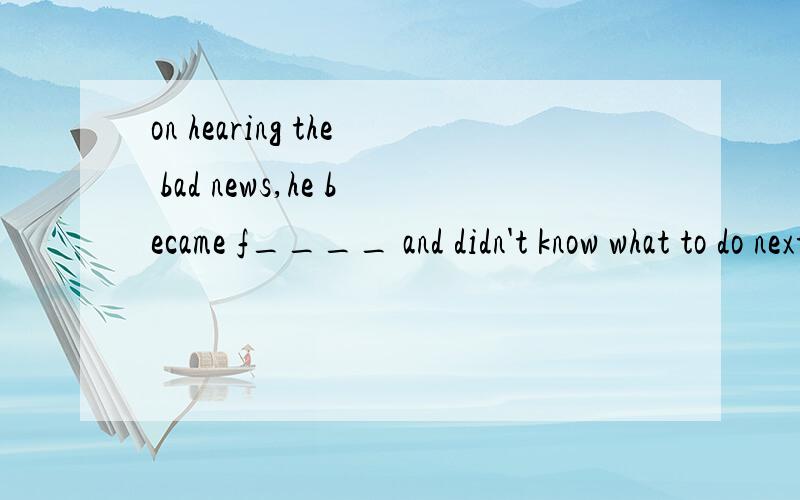 on hearing the bad news,he became f____ and didn't know what to do next.