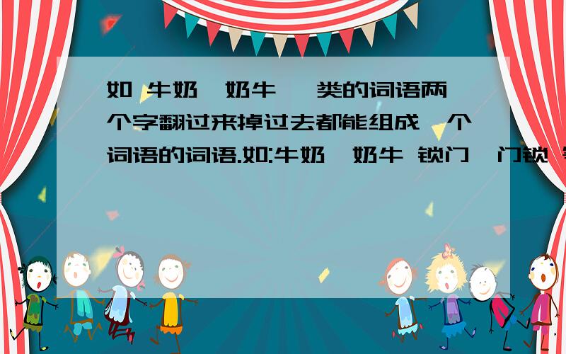 如 牛奶—奶牛 一类的词语两个字翻过来掉过去都能组成一个词语的词语.如:牛奶—奶牛 锁门—门锁 等请帮忙找一找,越多越好,(最少20个)