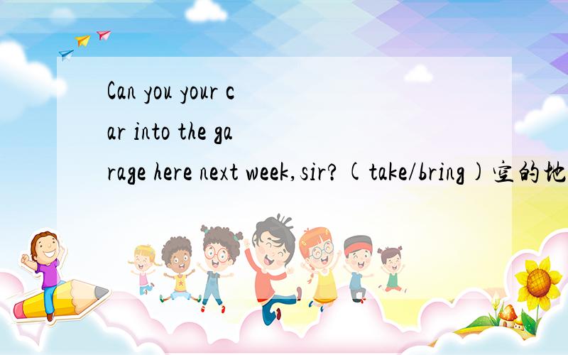 Can you your car into the garage here next week,sir?(take/bring)空的地方选词填空,并翻译下中文,空的地方在“can you”后面