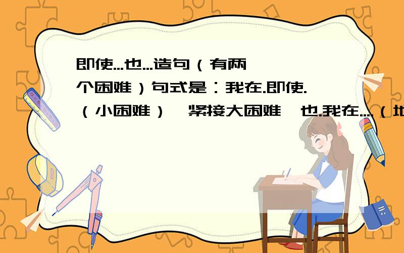 即使...也...造句（有两个困难）句式是：我在.即使.（小困难）,紧接大困难,也.我在....（地点）