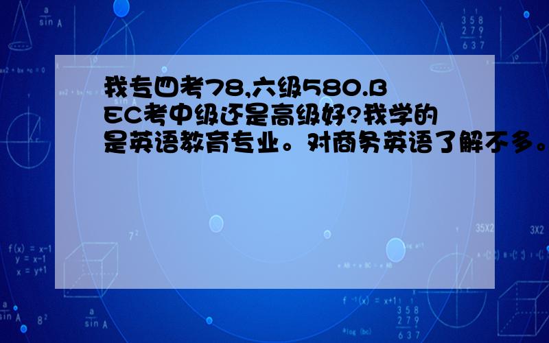 我专四考78,六级580.BEC考中级还是高级好?我学的是英语教育专业。对商务英语了解不多。