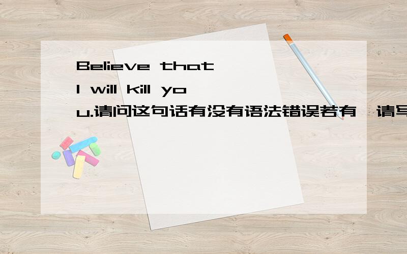 Believe that ,I will kill you.请问这句话有没有语法错误若有,请写出改正后的句子若没有,这是个什么从句,或者什么其他的句子.