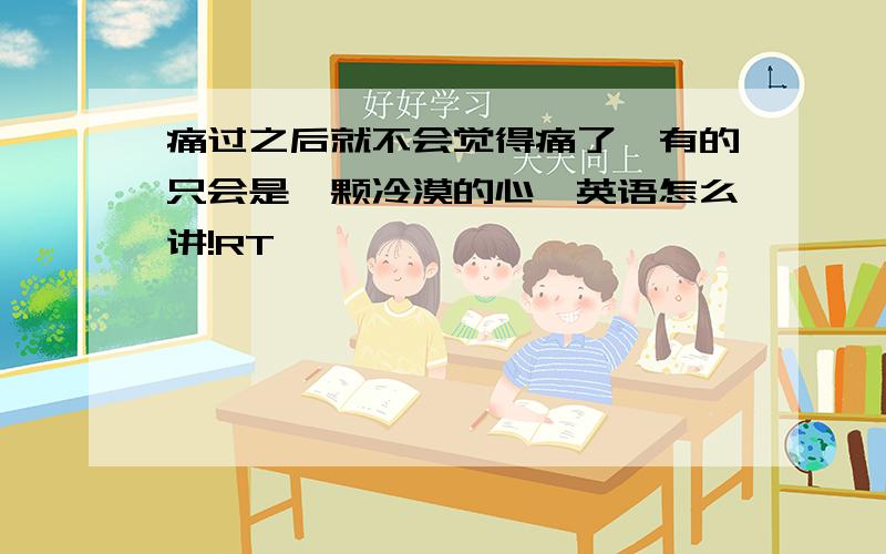 痛过之后就不会觉得痛了,有的只会是一颗冷漠的心,英语怎么讲!RT,