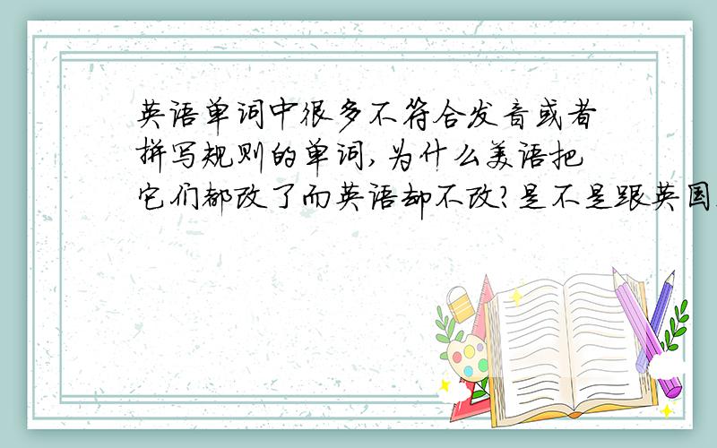 英语单词中很多不符合发音或者拼写规则的单词,为什么美语把它们都改了而英语却不改?是不是跟英国这个民族的特点有什么关系?