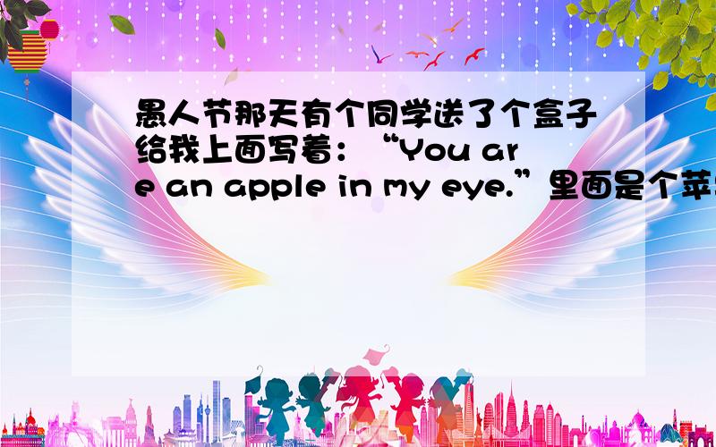 愚人节那天有个同学送了个盒子给我上面写着：“You are an apple in my eye.”里面是个苹果,我说了句Thank you就把苹果吃了,他好像惊呆了一样,然后这两天好像不怎么和我说话了,什么情况?