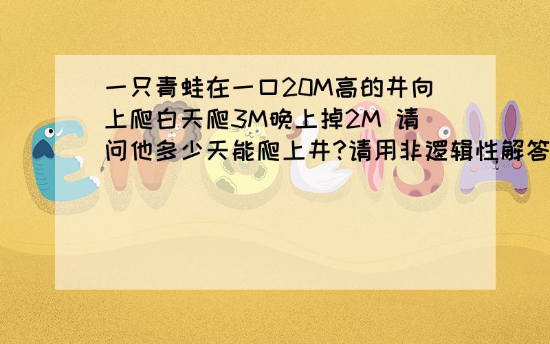 一只青蛙在一口20M高的井向上爬白天爬3M晚上掉2M 请问他多少天能爬上井?请用非逻辑性解答 这可是面试题呀