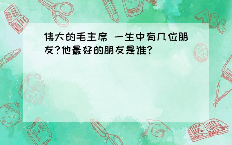 伟大的毛主席 一生中有几位朋友?他最好的朋友是谁?