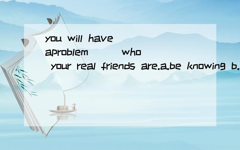 you will have aproblem___who your real friends are.a.be knowing b.knowing