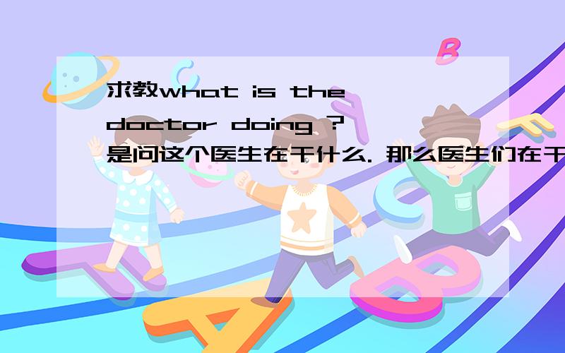 求教what is the doctor doing ?是问这个医生在干什么. 那么医生们在干什么又怎么说呢?